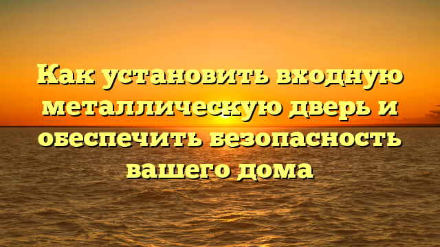 Как установить входную металлическую дверь и обеспечить безопасность вашего дома