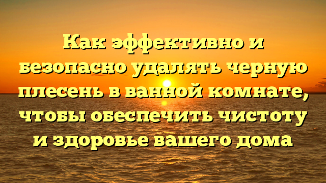 Как эффективно и безопасно удалять черную плесень в ванной комнате, чтобы обеспечить чистоту и здоровье вашего дома