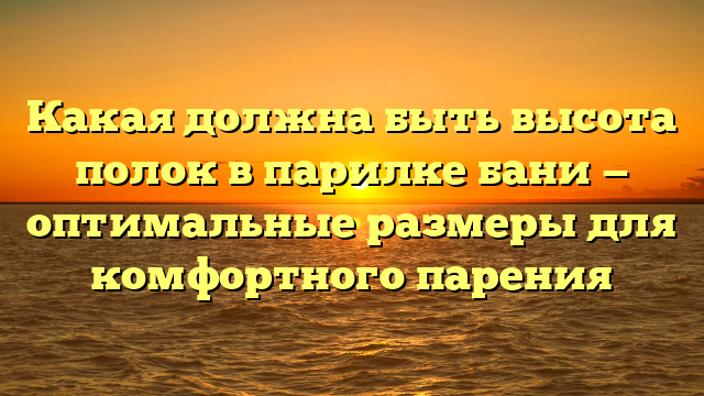 Какая должна быть высота полок в парилке бани — оптимальные размеры для комфортного парения