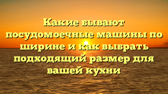 Какие бывают посудомоечные машины по ширине и как выбрать подходящий размер для вашей кухни