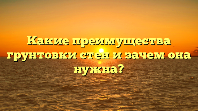 Какие преимущества грунтовки стен и зачем она нужна?