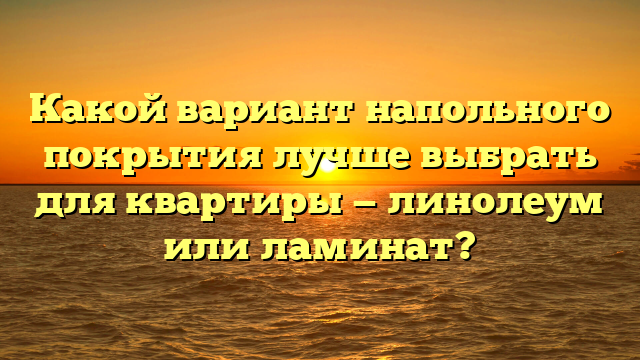 Какой вариант напольного покрытия лучше выбрать для квартиры — линолеум или ламинат?