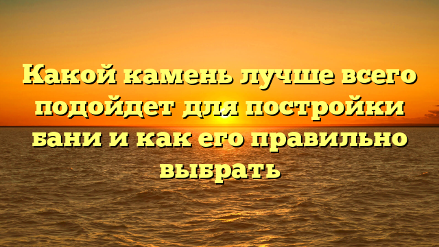 Какой камень лучше всего подойдет для постройки бани и как его правильно выбрать