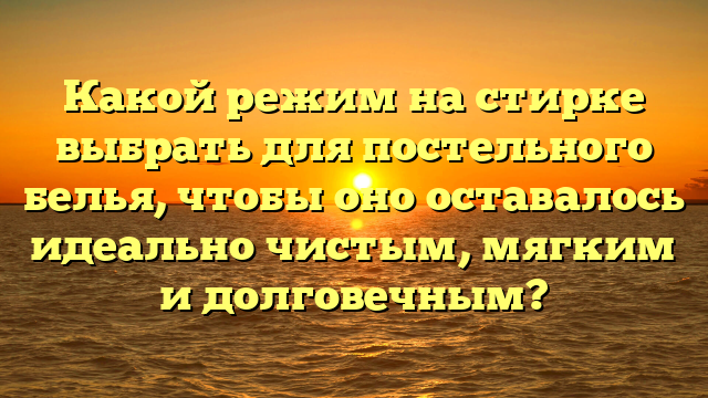 Какой режим на стирке выбрать для постельного белья, чтобы оно оставалось идеально чистым, мягким и долговечным?