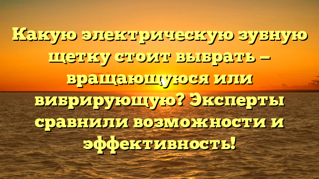 Какую электрическую зубную щетку стоит выбрать — вращающуюся или вибрирующую? Эксперты сравнили возможности и эффективность!