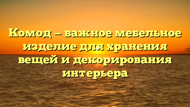 Комод — важное мебельное изделие для хранения вещей и декорирования интерьера