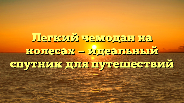 Легкий чемодан на колесах — идеальный спутник для путешествий