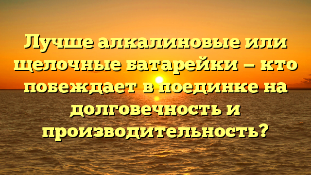 Лучше алкалиновые или щелочные батарейки — кто побеждает в поединке на долговечность и производительность?