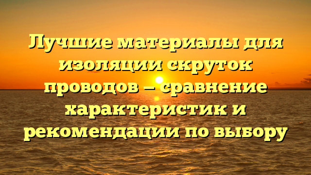 Лучшие материалы для изоляции скруток проводов — сравнение характеристик и рекомендации по выбору