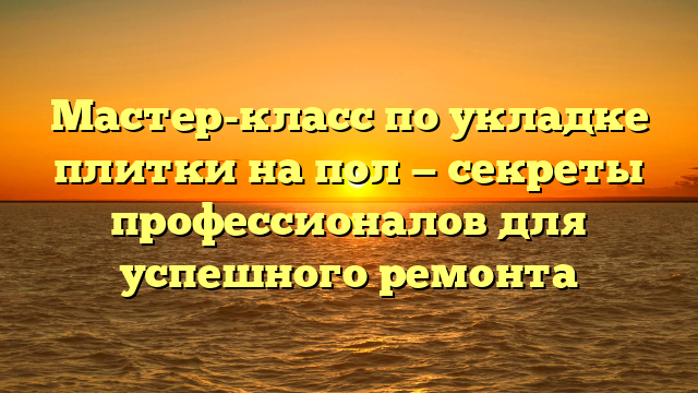 Мастер-класс по укладке плитки на пол — секреты профессионалов для успешного ремонта