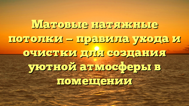 Матовые натяжные потолки — правила ухода и очистки для создания уютной атмосферы в помещении