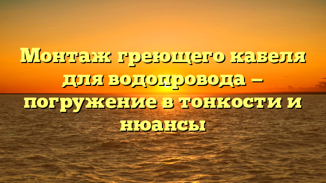 Монтаж греющего кабеля для водопровода — погружение в тонкости и нюансы