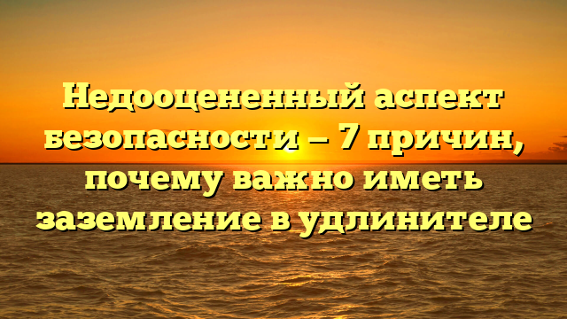 Недооцененный аспект безопасности — 7 причин, почему важно иметь заземление в удлинителе