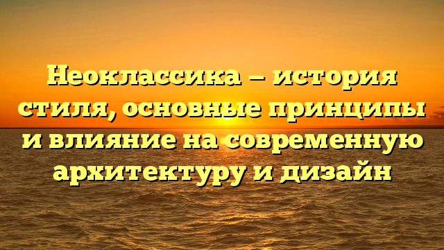 Неоклассика — история стиля, основные принципы и влияние на современную архитектуру и дизайн