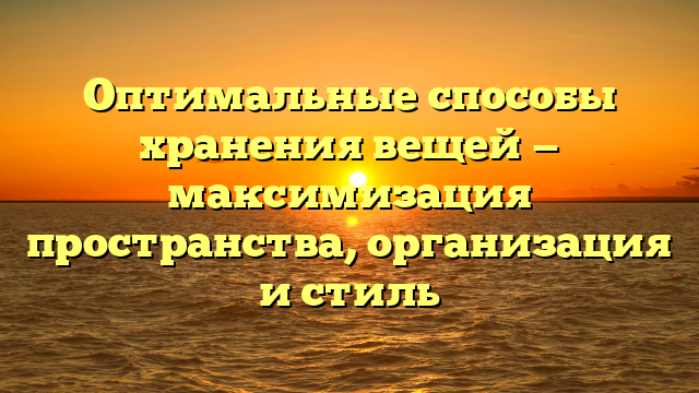 Оптимальные способы хранения вещей — максимизация пространства, организация и стиль