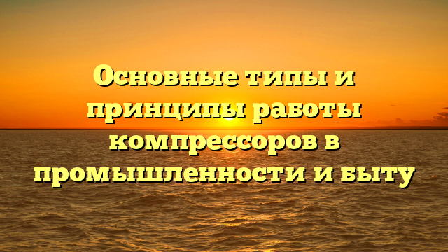 Основные типы и принципы работы компрессоров в промышленности и быту