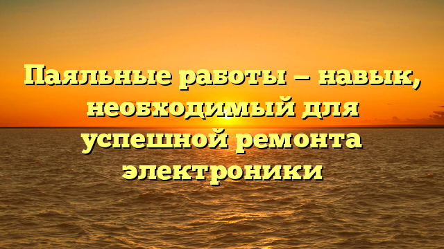 Паяльные работы — навык, необходимый для успешной ремонта электроники