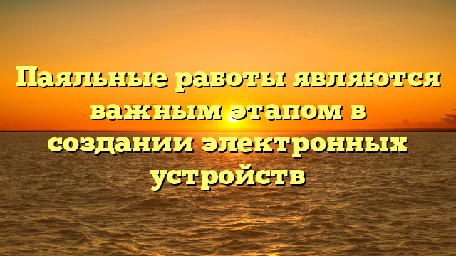 Паяльные работы являются важным этапом в создании электронных устройств