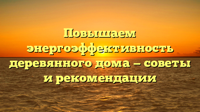 Повышаем энергоэффективность деревянного дома — советы и рекомендации