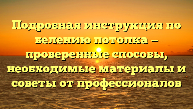 Подробная инструкция по белению потолка — проверенные способы, необходимые материалы и советы от профессионалов