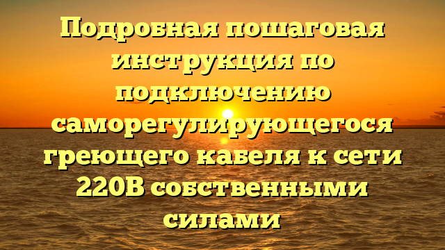 Подробная пошаговая инструкция по подключению саморегулирующегося греющего кабеля к сети 220В собственными силами