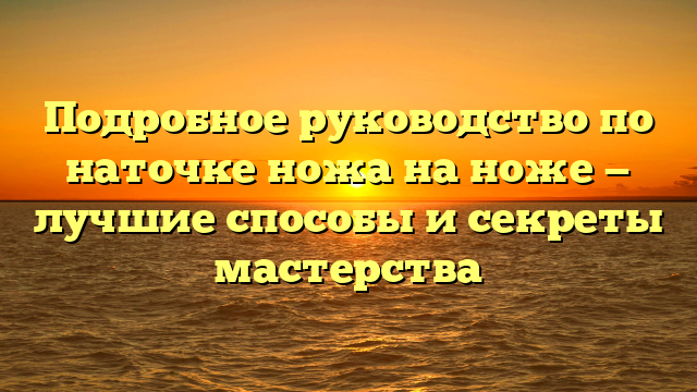 Подробное руководство по наточке ножа на ноже — лучшие способы и секреты мастерства