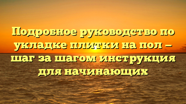 Подробное руководство по укладке плитки на пол — шаг за шагом инструкция для начинающих