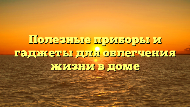 Полезные приборы и гаджеты для облегчения жизни в доме