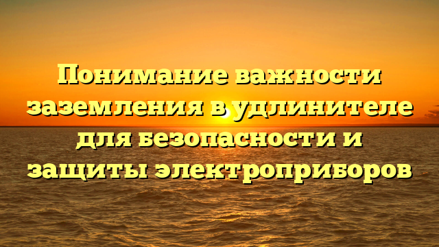 Понимание важности заземления в удлинителе для безопасности и защиты электроприборов