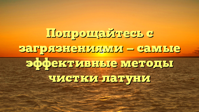 Попрощайтесь с загрязнениями — самые эффективные методы чистки латуни