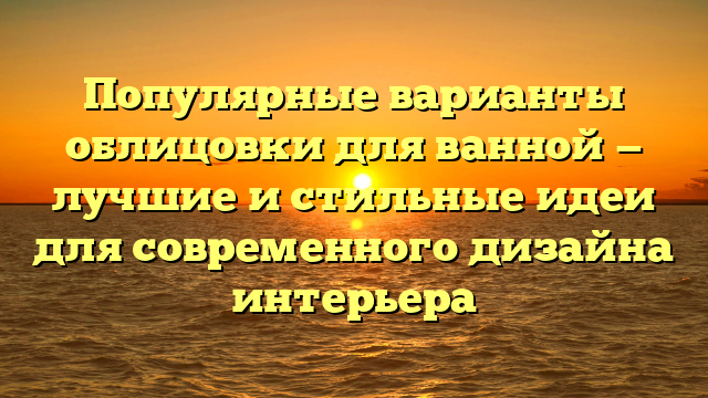 Популярные варианты облицовки для ванной — лучшие и стильные идеи для современного дизайна интерьера