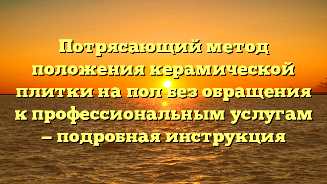 Потрясающий метод положения керамической плитки на пол без обращения к профессиональным услугам — подробная инструкция