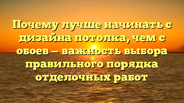 Почему лучше начинать с дизайна потолка, чем с обоев — важность выбора правильного порядка отделочных работ