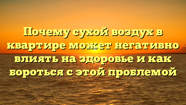 Почему сухой воздух в квартире может негативно влиять на здоровье и как бороться с этой проблемой