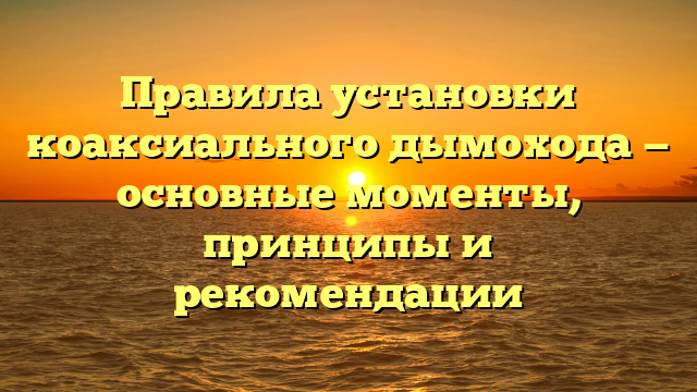 Правила установки коаксиального дымохода — основные моменты, принципы и рекомендации