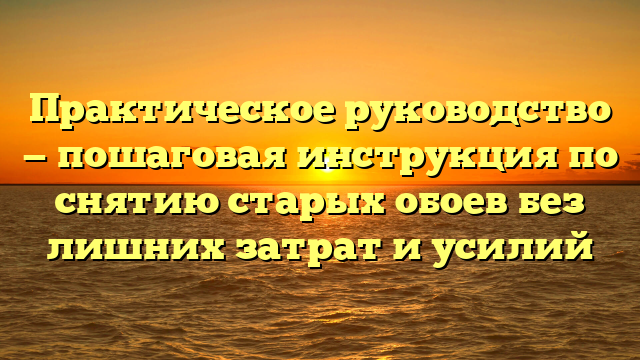 Практическое руководство — пошаговая инструкция по снятию старых обоев без лишних затрат и усилий