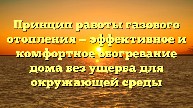 Принцип работы газового отопления — эффективное и комфортное обогревание дома без ущерба для окружающей среды