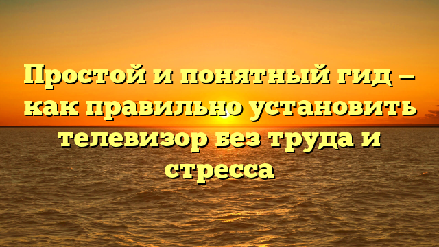 Простой и понятный гид — как правильно установить телевизор без труда и стресса