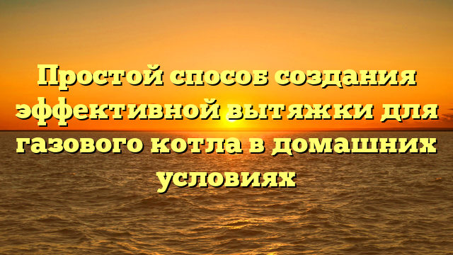 Простой способ создания эффективной вытяжки для газового котла в домашних условиях