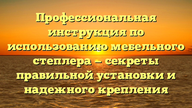 Профессиональная инструкция по использованию мебельного степлера — секреты правильной установки и надежного крепления