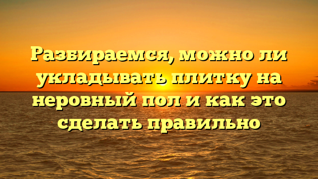 Разбираемся, можно ли укладывать плитку на неровный пол и как это сделать правильно