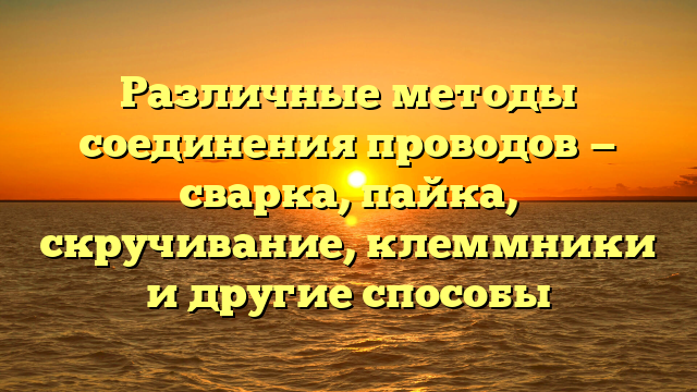 Различные методы соединения проводов — сварка, пайка, скручивание, клеммники и другие способы