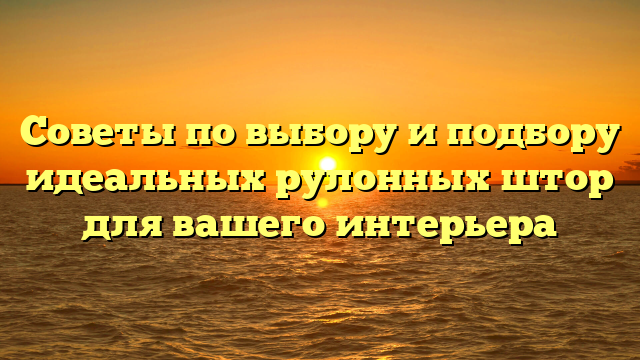 Советы по выбору и подбору идеальных рулонных штор для вашего интерьера