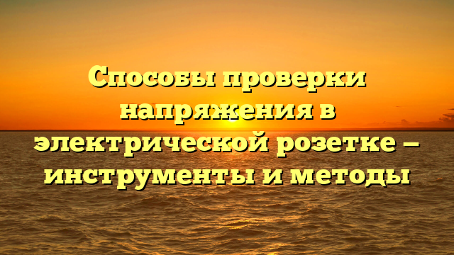 Способы проверки напряжения в электрической розетке — инструменты и методы