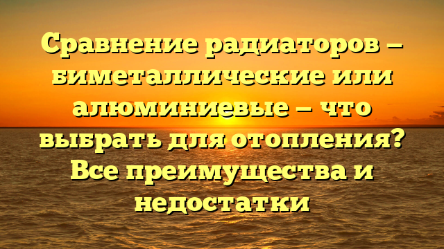 Сравнение радиаторов — биметаллические или алюминиевые — что выбрать для отопления? Все преимущества и недостатки