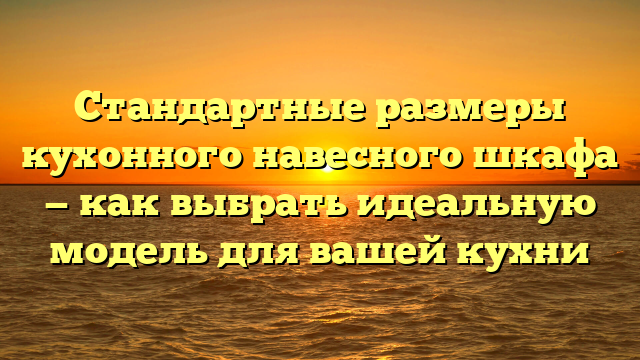 Стандартные размеры кухонного навесного шкафа — как выбрать идеальную модель для вашей кухни