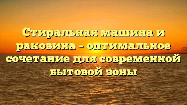 Стиральная машина и раковина – оптимальное сочетание для современной бытовой зоны