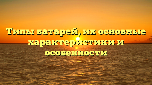 Типы батарей, их основные характеристики и особенности