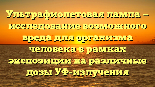 Ультрафиолетовая лампа — исследование возможного вреда для организма человека в рамках экспозиции на различные дозы УФ-излучения