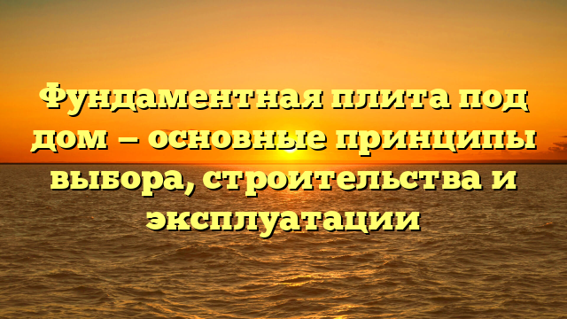 Фундаментная плита под дом — основные принципы выбора, строительства и эксплуатации